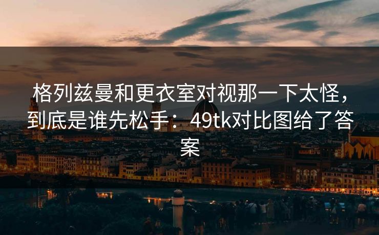格列兹曼和更衣室对视那一下太怪，到底是谁先松手：49tk对比图给了答案