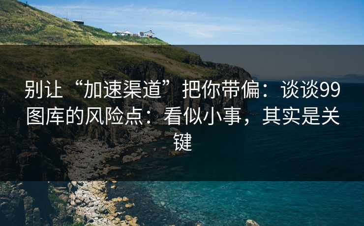 别让“加速渠道”把你带偏：谈谈99图库的风险点：看似小事，其实是关键