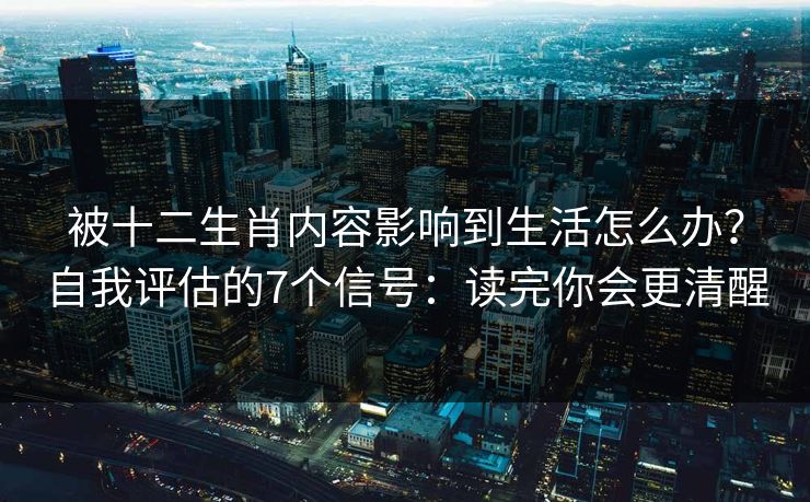 被十二生肖内容影响到生活怎么办？自我评估的7个信号：读完你会更清醒