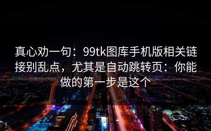 真心劝一句：99tk图库手机版相关链接别乱点，尤其是自动跳转页：你能做的第一步是这个