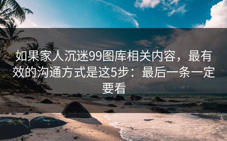 如果家人沉迷99图库相关内容，最有效的沟通方式是这5步：最后一条一定要看