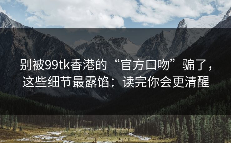 别被99tk香港的“官方口吻”骗了，这些细节最露馅：读完你会更清醒