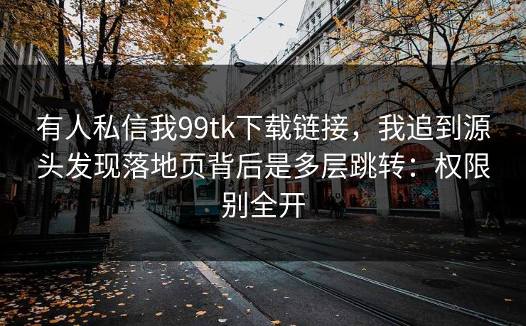 有人私信我99tk下载链接，我追到源头发现落地页背后是多层跳转：权限别全开
