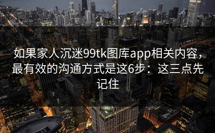 如果家人沉迷99tk图库app相关内容，最有效的沟通方式是这6步：这三点先记住