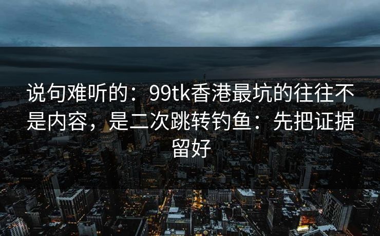 说句难听的：99tk香港最坑的往往不是内容，是二次跳转钓鱼：先把证据留好