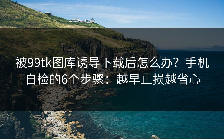 被99tk图库诱导下载后怎么办？手机自检的6个步骤：越早止损越省心