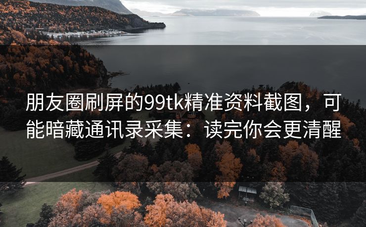 朋友圈刷屏的99tk精准资料截图，可能暗藏通讯录采集：读完你会更清醒