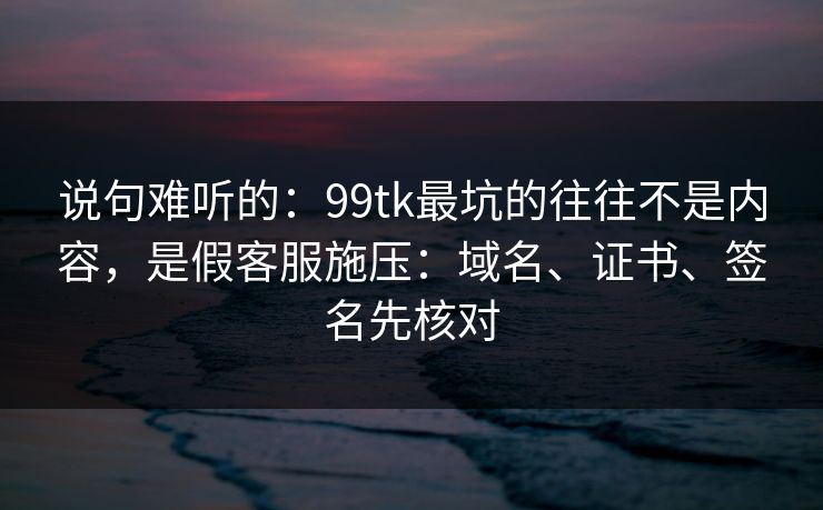 说句难听的：99tk最坑的往往不是内容，是假客服施压：域名、证书、签名先核对