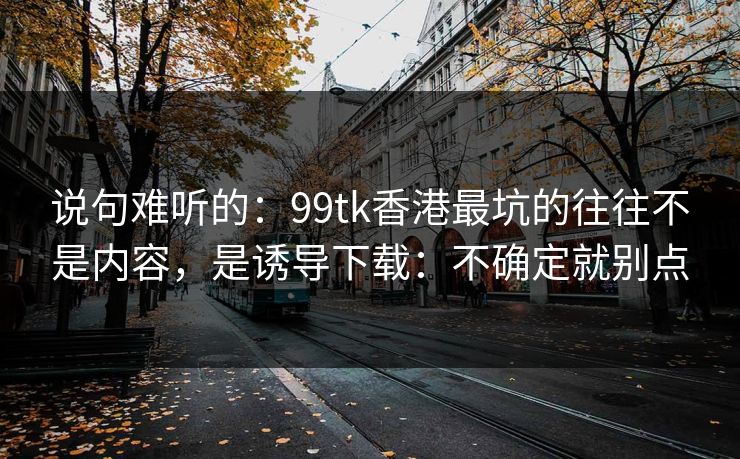 说句难听的：99tk香港最坑的往往不是内容，是诱导下载：不确定就别点