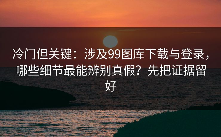 冷门但关键：涉及99图库下载与登录，哪些细节最能辨别真假？先把证据留好