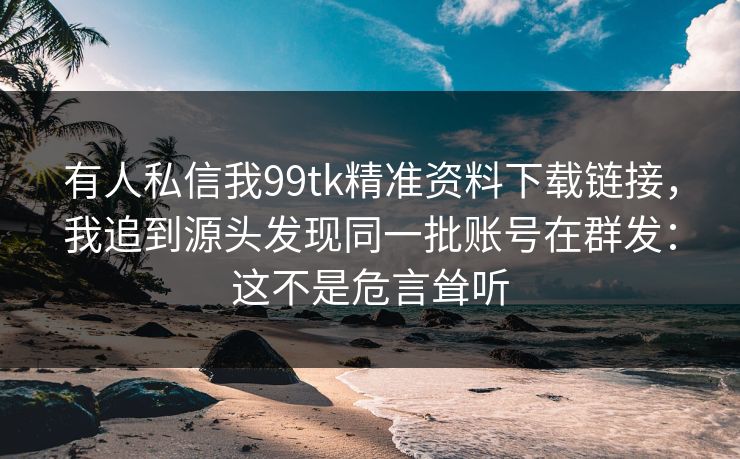有人私信我99tk精准资料下载链接，我追到源头发现同一批账号在群发：这不是危言耸听