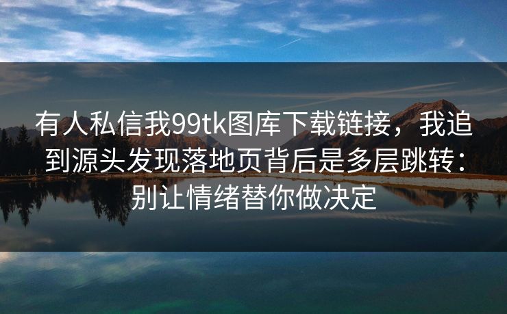 有人私信我99tk图库下载链接，我追到源头发现落地页背后是多层跳转：别让情绪替你做决定