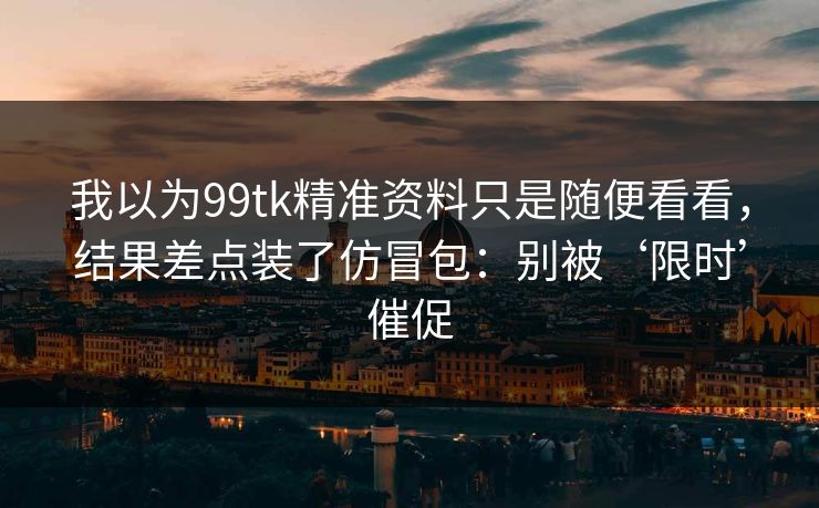 我以为99tk精准资料只是随便看看，结果差点装了仿冒包：别被‘限时’催促