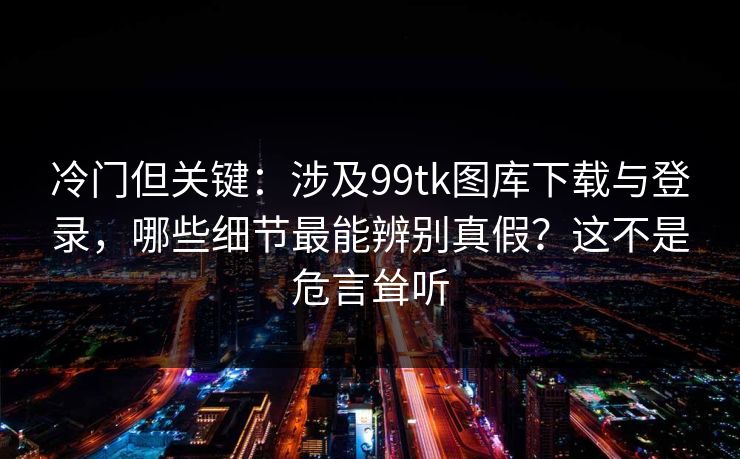 冷门但关键：涉及99tk图库下载与登录，哪些细节最能辨别真假？这不是危言耸听