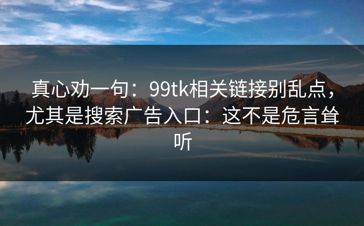 真心劝一句：99tk相关链接别乱点，尤其是搜索广告入口：这不是危言耸听