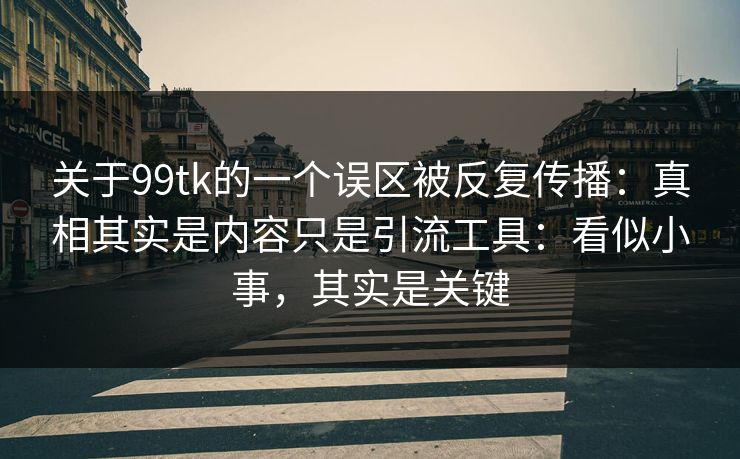 关于99tk的一个误区被反复传播：真相其实是内容只是引流工具：看似小事，其实是关键