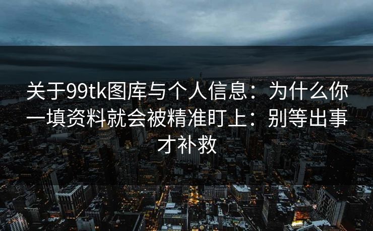 关于99tk图库与个人信息：为什么你一填资料就会被精准盯上：别等出事才补救