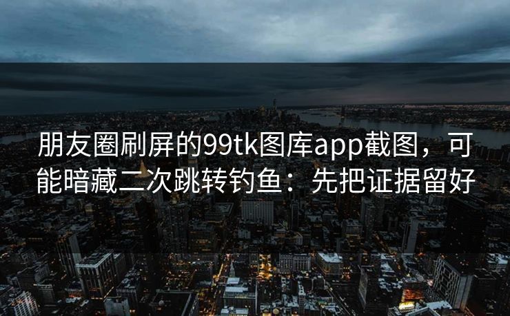 朋友圈刷屏的99tk图库app截图，可能暗藏二次跳转钓鱼：先把证据留好