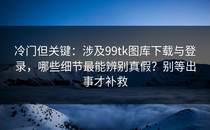 冷门但关键：涉及99tk图库下载与登录，哪些细节最能辨别真假？别等出事才补救