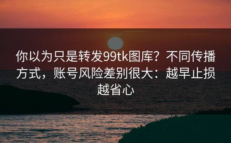 你以为只是转发99tk图库？不同传播方式，账号风险差别很大：越早止损越省心