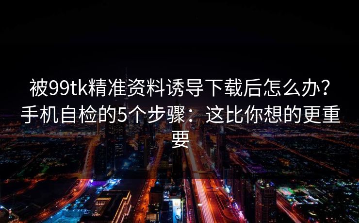 被99tk精准资料诱导下载后怎么办？手机自检的5个步骤：这比你想的更重要