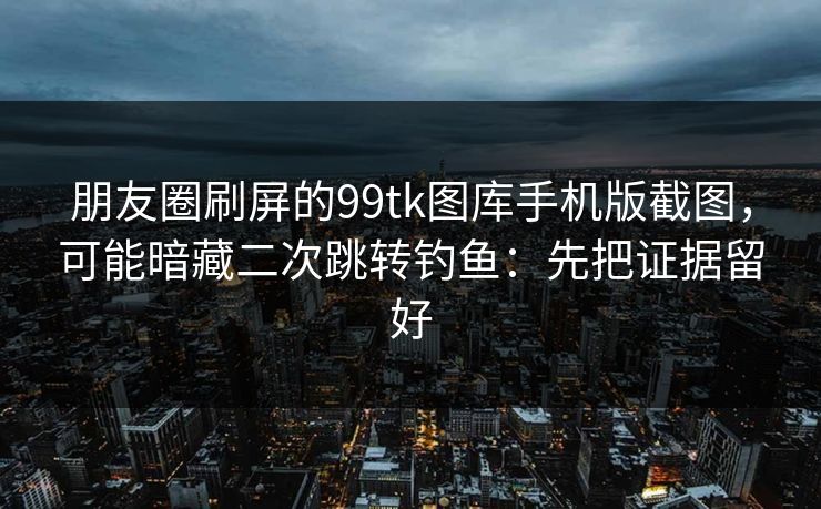 朋友圈刷屏的99tk图库手机版截图，可能暗藏二次跳转钓鱼：先把证据留好