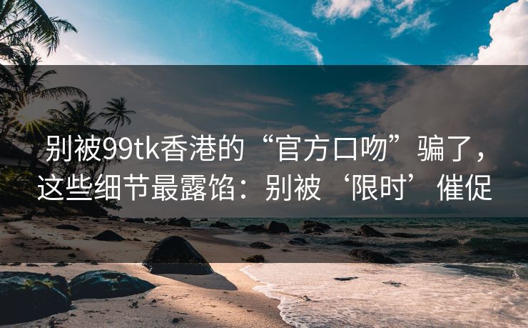 别被99tk香港的“官方口吻”骗了，这些细节最露馅：别被‘限时’催促