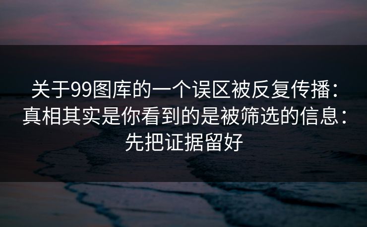 关于99图库的一个误区被反复传播：真相其实是你看到的是被筛选的信息：先把证据留好