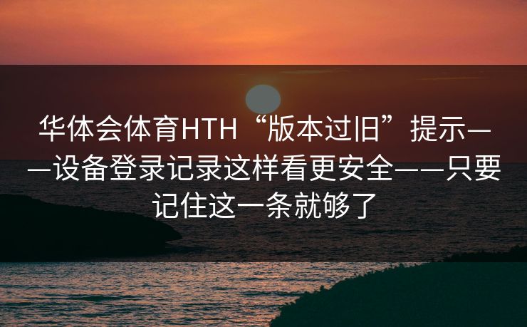 华体会体育HTH“版本过旧”提示——设备登录记录这样看更安全——只要记住这一条就够了